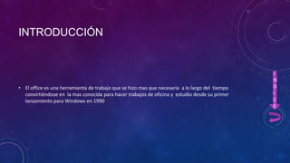 INTRODUCCIÓN

• El office es una herramienta de trabajo que se hizo mas que necesaria a lo largo del tiempo
convirtiéndose en la mas conocida para hacer trabajos de oficina y estudio desde su primer
lanzamiento para Windows en 1990

I
N
D
I
C
E

 
