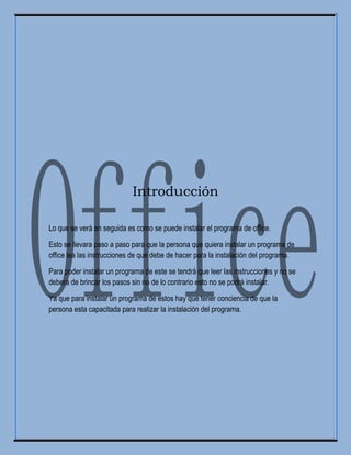 Introducción
Lo que se verá en seguida es como se puede instalar el programa de office.
Esto se llevara paso a paso para que la persona que quiera instalar un programa de
office lea las instrucciones de que debe de hacer para la instalación del programa.
Para poder instalar un programa de este se tendrá que leer las instrucciones y no se
deberá de brincar los pasos sin no de lo contrario esto no se podrá instalar.
Ya que para instalar un programa de estos hay que tener conciencia de que la
persona esta capacitada para realizar la instalación del programa.
 