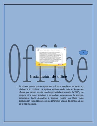 Instalación de office
1. La primera ventana que nos aparece es la licencia, aceptamos los términos y
pinchamos en continuar. La siguiente ventana puede variar en lo que nos
ofrezca, por ejemplo en este caso tengo instalada otra versión, la 2007 y me
pregunta si la quiero actualizar o personalizar, personalmente he escogido
personalizar. Como observarán la siguiente ventana nos ofrece varias
pestañas con varias opciones, así que pondremos un poco de atención ya que
es la más importante.
1
 