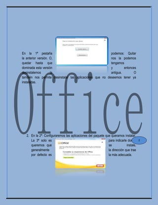 En la 1ª pestaña podemos: Quitar
la anterior versión. O, nos la podemos
quedar hasta que tengamos
dominada esta versión y entonces
desinstalemos la antigua. O
también nos permite desinstalar las aplicaciones que no deseemos tener ya
instaladas.
2. En la 2ª: Configuraremos las aplicaciones del paquete que queramos instalar.
La 3ª solo es para indicarle donde
queremos que se instale,
generalmente la dirección que trae
por defecto es la más adecuada.
2
 