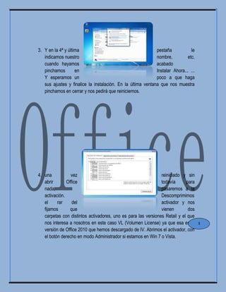 3. Y en la 4ª y última pestaña le
indicamos nuestro nombre, etc.
cuando hayamos acabado
pinchamos en Instalar Ahora... ...
Y esperamos un poco a que haga
sus ajustes y finalice la instalación. En la última ventana que nos muestra
pinchamos en cerrar y nos pedirá que reiniciemos.
4. una vez reiniciado y sin
abrir Office todavía para
nada, pasaremos a la
activación. Descomprimimos
el rar del activador y nos
fijamos que vienen dos
carpetas con distintos activadores, uno es para las versiones Retail y el que
nos interesa a nosotros en este caso VL (Volumen License) ya que esa es la
versión de Office 2010 que hemos descargado de IV. Abrimos el activador, con
el botón derecho en modo Administrador si estamos en Win 7 o Vista.
3
 