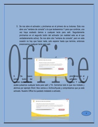 5. Se nos abre el activador y pinchamos en el primero de su botones. Esto nos
abre una "ventana de consola" a la que teclearemos Y para que continúe, una
vez haya acabado damos a cualquier tecla para salir. Seguidamente
pinchamos en el segundo botón del activador (en realidad este es el que
verdaderamente activa). Se nos abre otra "ventana de consola", pero en esta
ocasión no hay que hacer nada, solo esperar hasta que termine, entonces
presionamos cualquier tecla para salir.
6. De nuevo pinchamos en el
primer botón del activador. Y
también tecleamos de nuevo Y cuando
acabe pulsamos cualquier tecla para salir y YA. Cerramos todo lo que nos moleste y
abrimos por ejemplo Word .Nos vamos a: Archivo/Ayuda y comprobamos que ya está
activado. Nuestro Office ha quedado instalado e activado.
4
 