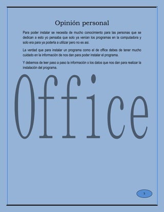 Opinión personal
Para poder instalar se necesita de mucho conocimiento para las personas que se
dedican a esto yo pensaba que solo ya venían los programas en la computadora y
solo era para ya poderla a utilizar pero no es asi.
La verdad que para instalar un programa como el de office debes de tener mucho
cuidado en la información de nos dan para poder instalar el programa.
Y debemos de leer paso a paso la información o los datos que nos dan para realizar la
instalación del programa.
5
 