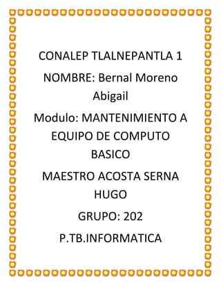 CONALEP TLALNEPANTLA 1
NOMBRE: Bernal Moreno
Abigail
Modulo: MANTENIMIENTO A
EQUIPO DE COMPUTO
BASICO
MAESTRO ACOSTA SERNA
HUGO
GRUPO: 202
P.TB.INFORMATICA
 