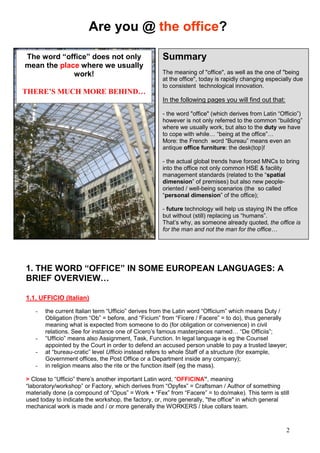 2
1. THE WORD “OFFICE” IN SOME EUROPEAN LANGUAGES: A
BRIEF OVERVIEW…
1.1. UFFICIO (Italian)
- the current Italian term “Ufficio” derives from the Latin word “Officium” which means Duty /
Obligation (from “Ob” = before, and “Ficium” from “Ficere / Facere” = to do), thus generally
meaning what is expected from someone to do (for obligation or convenience) in civil
relations. See for instance one of Cicero’s famous masterpieces named… “De Officiis”;
- “Ufficio” means also Assignment, Task, Function. In legal language is eg the Counsel
appointed by the Court in order to defend an accused person unable to pay a trusted lawyer;
- at “bureau-cratic” level Ufficio instead refers to whole Staff of a structure (for example,
Government offices, the Post Office or a Department inside any company);
- in religion means also the rite or the function itself (eg the mass).
> Close to “Ufficio” there’s another important Latin word, “OFFICINA”, meaning
“laboratory/workshop” or Factory, which derives from “Opyfex” = Craftsman / Author of something
materially done (a compound of “Opus” = Work + “Fex” from “Facere” = to do/make). This term is still
used today to indicate the workshop, the factory, or, more generally, "the office" in which general
mechanical work is made and / or more generally the WORKERS / blue collars team.
Summary
The meaning of "office", as well as the one of "being
at the office", today is rapidly changing especially due
to consistent technological innovation.
In the following pages you will find out that:
- the word "office" (which derives from Latin “Officio”)
however is not only referred to the common “building”
where we usually work, but also to the duty we have
to cope with while… “being at the office”…
More: the French word “Bureau” means even an
antique office furniture: the desk(top)!
- the actual global trends have forced MNCs to bring
into the office not only common HSE & facility
management standards (related to the “spatial
dimension” of premises) but also new people-
oriented / well-being scenarios (the so called
“personal dimension” of the office);
- future technology will help us staying IN the office
but without (still) replacing us “humans”.
That’s why, as someone already quoted, the office is
for the man and not the man for the office…
The word “office” does not only
mean the place where we usually
work!
THERE’S MUCH MORE BEHIND…
Are you @ the office?
 
