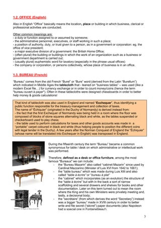 3
1.2. OFFICE (English)
Also in English “Office” basically means the location, place or building in which business, clerical or
professional activities are conducted.
Other common meanings are:
- a duty or function assigned to or assumed by someone;
- the administrative personnel, executives, or staff working in such a place;
- a position of authority, duty, or trust given to a person, as in a government or corporation: eg, the
office of vice president;
- a major executive division of a government: the British Home Office;
- (often plural) the building or buildings in which the work of an organization such as a business or
government department is carried out;
- (usually plural) euphemistic word for lavatory (especially in the phrase usual offices)
- the company or corporation, or persons collectively, whose place of business is in an office.
1.3. BUREAU (French)
“Bureau” comes from the old French “Burel” or “Bure” word (derived from the Latin “Burellum”)
which indicated in Middle Ages the tablecloth that - leaned on “business tables” – was used (like a
modern Excel file…) for currency exchange or in order to count money/coins (hence the term
"bureau ouvert à payer"). Often in these tablecloths were designed chessboards in order to better
help money & goods calculations!
That kind of tablecloth was also used in England and named “Exchequer”, thus identifying a
public function responsible for the treasury management and collection of taxes.
The name of “Échiquier” (originated in the Duchy of Normandy) is derived instead from:
- the fact that the first Exchequer of Normandy was being held in a room where the floor was
composed of blocks of stone squares alternating black and white, as the tables suspended or
checkerboard used to play chess;
- the table used to perform calculations for taxes and other goods accounts was made in a
“portable” carpet coloured in black and white (thus helping people to position the different coins
with legal tender in the Duchy). A few years after the Norman Conquest of England the “Échiquier”
(whose name will be translated into Exchequer in English) was transposed in England.
During the fifteenth century the term “Bureau” became a common
synonymous for table / desk on which administrative or intellectual work
was performed.
Therefore, defined as a desk or office furniture, among the most
famous "Bureaux" we can include:
- the “Bureau Mazarin” also called “cabinet Mazarin” since used by
Cardinal Mazzarino (Minister of Luis XVI from 1642 to 1661);
- the “table bureau” which was made during Luis XIII and also
called “table à écrire” or “bureau à plat”
- the “cabinet” which incorporates (as an evolution) the structure of
the “table à écrire” but with in the back a sort of narrow
scaffolding and several drawers and shelves for books and other
documentation. Later on this term turned out to mean the room
where the King and his own Ministers were privately meeting and,
lastly, a decisional body;
- the “secrétaire” (from which derives the word “Secretary”) instead
was a bigger “bureau” made in XVIII century in order to better
write and file secret (“sécret”) paper documents (also Napoleon
had a special one in Fontainebleau!).
 