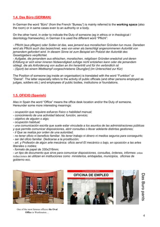 4
1.4. Das Büro (GERMAN)
In German the word “Büro” (from the French “Bureau”) is mainly referred to the working space (also
the room) or in same cases even to an authority or a body.
On the other hand, in order to indicate the Duty of someone (eg in ethics or in theological /
deontology frameworks), in German it is used the different word “Pflicht”:
- Pflicht (aus pflegen) oder Sollen ist das, was jemand aus moralischen Gründen tun muss. Daneben
wird als Pflicht auch das bezeichnet, was von einer als berechtigt angenommenen Autorität von
jemandem gefordert wird. In diesem Sinne ist zum Beispiel ein Polizist der Autorität des
Gesetzgebers verpflichtet.
- Aufgabe, die jemandem aus ethischen, moralischen, religiösen Gründen erwächst und deren
Erfüllung er sich einer inneren Notwendigkeit zufolge nicht entziehen kann oder die jemandem
obliegt, die als Anforderung von außen an ihn herantritt und für ihn verbindlich ist
- (Sport) bei einem Wettkampf vorgeschriebene Übung[en] (im Unterschied zur Kür)
The Position of someone (eg inside an organisation) is translated with the word “Funktion” or
“Dienst”. The latter especially refers to the activity of public officials (and other persons employed as
judges, soldiers etc.) and employees of public bodies, institutions or foundations.
1.5. OFICIO (Spanish)
Also in Spain the word “Office” means the office desk location and/or the Duty of someone.
Hereunder some more interesting meanings:
- ocupación que requiere esfuerzo físico o habilidad manual;
- conocimiento de una actividad laboral, función, servicio;
- objetivo de alguien o algo;
- ocupación habitual;
- una comunicación escrita que suele estar vinculada a los asuntos de las administraciones públicas
y que permite comunicar disposiciones, abrir consultas o llevar adelante distintas gestiones;
- il Que se realiza por orden de una autoridad;
- no tener oficio ni beneficio familiar. No tener trabajo ni dinero ni medios seguros para conseguirlo;
- ser del oficio familiar. Dedicarse a la prostitución;
- art. y Profesión de algún arte mecánica: oficio servil El mecánico o bajo, en oposición a las artes
liberales o nobles;
- formato de papel de 330x216mm;
- un tipo de documento que sirve para comunicar disposiciones, consultas, órdenes, informes: estas
redacciones se utilizan en instituciones como ministerios, embajadas, municipios, oficinas de
gobierno ecc.
DasBuropants
One of the most famous offices: the Oval
Office in Washington…
 