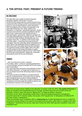 5
2. THE OFFICE: PAST, PRESENT & FUTURE TRENDS
IN THE PAST
The (old) office was created during the Industrial
Revolution together with the term “Factory”.
At that time the mass production process required hiring
of personnel often sitting at a desk for processing orders,
record or copy invoices & letters or other documents.
With the progress of the industry and especially in the
years after World War I the “office” started to be
organised in a Tayloristic / specialized approach, divided
by sectors and functions and also populated by female
staff. It was in these years that massive armies of
shorthand typists, accountants, telephone operators etc.
were often being gathered in big open spaces. The need
to control this huge multitude of employees was very
important: that’s why - in addition to the working class
and white collars – companies hired executives and
"managers" that were physically ranked and placed in the
office "above" the employees (thanks to platforms from
which they could more easily supervise their activities).
The general increase of white collars staff in the office
was also eased by technology that began to supply
companies with industrial made & low cost “office tools”:
let’s think eg to the typewriters, telephones, pneumatic
mail systems and/or to the use of elevators.
TODAY
…well, you know how it works, I suppose…
The modern "office" - thanks to increasing globalization –
is now borderless, always accessible and in some cases
even "home-office".
This has forced both companies and employees to face a
"new office dimension", no longer tied to space and / or
time but shaped around the demanding needs of modern
business.
This trend recently forced MNCs to manage therefore
also the “social-dimension” at the office: eg, by creating
(and managing) teams of peers made by people of
different nationalities. That's why in today's multinational
companies is very strong also the weight of cultural, race
and personal "inclusion” and management.
Apart from all social issues related to the allocation of people inside the office, the spatial dimension is
today an important and complicated issue to manage: just think about the tons of laws which are
required in order to cope with security, lighting and / or waste & pollution reduction…
And that's not all: other complexities usually arise in the technological equipment management.
Just think about the IT network cables, the servers, WI-FI signals and / or dislocations of different PC
and their access / maintenance…
That's why actually some companies offer in outsourcing the Facility Management and /or rented full-
furnished & turnkey offices to be used for the needed time and place, either alone or together with other
"colleagues". Sometimes this service might also include the office Staff (eg team assistants, data entry
employees etc)!
 