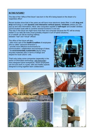 6
IN THE FUTURE?
The idea of the "office of the future” was born in the 40’s being based on the dream of a
"paperless office".
Recent studies show that in few years we will have more electronic desks filled in with drag and
drop technology or with dynamic and interactive vertical spaces / windows (where you can
pop-up and view information). More: also computers capable of self-repair and smaller wireless
communication tools able to combine several functions in one tool.
This way in the future we might have more than one computer because the PC will be simply
hidden in our daily life tools (most probably shaped in sort of hybrid solutions).
In a nutshell: we will be working halfway
between "real" and "virtual" offices!
The office of the future will also:
- take more care of the health & welfare of employees
(the so called “personal dimension”);
- provide more effective environments for
communication, collaboration and exchange of ideas;
- be environmentally sustainable (eg by using
recycled materials) also in terms of design and
respect for local culture / arts.
That's why today some companies (especially in the
sector of information technology, see hereunder)
have designed hybrid workplaces, where employees
can live and work in a quiet, safe and healthy spaces
designed to bring together team collaboration.
 