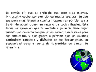 Es común oír que es probable que sean ellas mismas,
Microsoft y Adobe, por ejemplo, quienes se aseguran de que
sus programas lleguen a cuantos hogares sea posible, sea a
través de adquisiciones en regla o de copias ilegales. Esta
teoría se apoya en que la verdadera ganancia tiene lugar
cuando una empresa compra las aplicaciones necesarias para
sus empleados, y que gracias a permitir que los usuarios
particulares conozcan y disfruten de sus herramientas, su
popularidad crece al punto de convertirlas en puntos de
referencia.
 