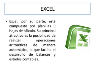EXCEL
• Excel, por su parte, está
compuesto por planillas u
hojas de cálculo. Su principal
atractivo es la posibilidad de
realizar operaciones
aritméticas de manera
automática, lo que facilita el
desarrollo de balances y
estados contables.
 