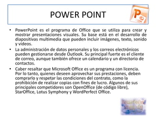 POWER POINT
• PowerPoint es el programa de Office que se utiliza para crear y
mostrar presentaciones visuales. Su base está en el desarrollo de
diapositivas multimedia que pueden incluir imágenes, texto, sonido
y videos.
• La administración de datos personales y los correos electrónicos
pueden gestionarse desde Outlook. Su principal fuerte es el cliente
de correo, aunque también ofrece un calendario y un directorio de
contactos.
• Caber resaltar que Microsoft Office es un programa con licencia.
Por lo tanto, quienes deseen aprovechar sus prestaciones, deben
comprarlo y respetar las condiciones del contrato, como la
prohibición de realizar copias con fines de lucro. Algunos de sus
principales competidores son OpenOffice (de código libre),
StarOffice, Lotus Symphony y WordPerfect Office.
 