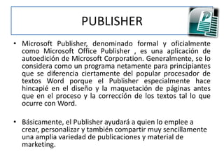 PUBLISHER
• Microsoft Publisher, denominado formal y oficialmente
como Microsoft Office Publisher , es una aplicación de
autoedición de Microsoft Corporation. Generalmente, se lo
considera como un programa netamente para principiantes
que se diferencia ciertamente del popular procesador de
textos Word porque el Publisher especialmente hace
hincapié en el diseño y la maquetación de páginas antes
que en el proceso y la corrección de los textos tal lo que
ocurre con Word.
• Básicamente, el Publisher ayudará a quien lo emplee a
crear, personalizar y también compartir muy sencillamente
una amplia variedad de publicaciones y material de
marketing.
 