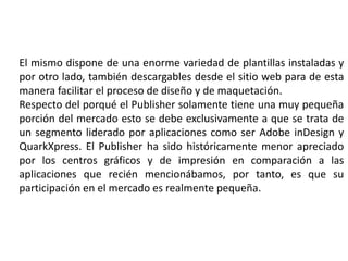 El mismo dispone de una enorme variedad de plantillas instaladas y
por otro lado, también descargables desde el sitio web para de esta
manera facilitar el proceso de diseño y de maquetación.
Respecto del porqué el Publisher solamente tiene una muy pequeña
porción del mercado esto se debe exclusivamente a que se trata de
un segmento liderado por aplicaciones como ser Adobe inDesign y
QuarkXpress. El Publisher ha sido históricamente menor apreciado
por los centros gráficos y de impresión en comparación a las
aplicaciones que recién mencionábamos, por tanto, es que su
participación en el mercado es realmente pequeña.
 