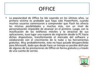 OFFICE
• La popularidad de Office ha ido cayendo en los últimos años. La
primera víctima es probable que haya sido PowerPoint, cuando
muchos usuarios comenzaron a comprender que Flash les ofrecía
las mismas posibilidades y muchas más, con un nivel de
personalización imposible de alcanzar en el primero. Luego, con la
masificación de los teléfonos móviles y lo atractivo de sus
aplicaciones, tuvo lugar una especie de migración desde la PC hacia
dichos dispositivos, transformando el mercado del software y
colaborando con el crecimiento de la nube y las herramientas
gratuitas. Muy probablemente, esto no haya pasado desapercibido
para Microsoft, dado que desde hace un tiempo es posible disfrutar
de algunas de las prestaciones de Office en forma gratuita y a través
de una cuenta de correo.
 