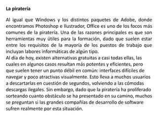 La piratería
Al igual que Windows y los distintos paquetes de Adobe, donde
encontramos Photoshop e Ilustrador, Office es uno de los focos más
comunes de la piratería. Una de las razones principales es que son
herramientas muy útiles para la formación, dado que suelen estar
entre los requisitos de la mayoría de los puestos de trabajo que
incluyan labores informáticas de algún tipo.
Al día de hoy, existen alternativas gratuitas a casi todas ellas, las
cuales en algunos casos resultan más potentes y eficientes, pero
que suelen tener un punto débil en común: interfaces difíciles de
navegar y poco atractivas visualmente. Esto lleva a muchos usuarios
a descartarlas en cuestión de segundos, volviendo a las cómodas
descargas ilegales. Sin embargo, dado que la piratería ha proliferado
sorteando cuanto obstáculo se ha presentado en su camino, muchos
se preguntan si las grandes compañías de desarrollo de software
sufren realmente por esta situación.
 