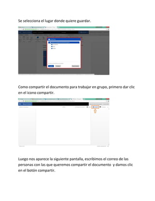 Se selecciona el lugar donde quiere guardar.
Como compartir el documento para trabajar en grupo, primero dar clic
en el icono compartir.
Luego nos aparece la siguiente pantalla, escribimos el correo de las
personas con las que queremos compartir el documento y damos clic
en el botón compartir.
 