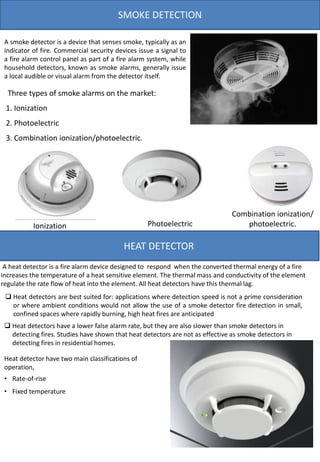 SMOKE DETECTION
Heat detector have two main classifications of
operation,
• Rate-of-rise
• Fixed temperature
A heat detector is a fire alarm device designed to respond when the converted thermal energy of a fire
increases the temperature of a heat sensitive element. The thermal mass and conductivity of the element
regulate the rate flow of heat into the element. All heat detectors have this thermal lag.
HEAT DETECTOR
A smoke detector is a device that senses smoke, typically as an
indicator of fire. Commercial security devices issue a signal to
a fire alarm control panel as part of a fire alarm system, while
household detectors, known as smoke alarms, generally issue
a local audible or visual alarm from the detector itself.
 Heat detectors are best suited for: applications where detection speed is not a prime consideration
or where ambient conditions would not allow the use of a smoke detector fire detection in small,
confined spaces where rapidly burning, high heat fires are anticipated
 Heat detectors have a lower false alarm rate, but they are also slower than smoke detectors in
detecting fires. Studies have shown that heat detectors are not as effective as smoke detectors in
detecting fires in residential homes.
Three types of smoke alarms on the market:
1. Ionization
2. Photoelectric
3. Combination ionization/photoelectric.
Ionization Photoelectric
Combination ionization/
photoelectric.
 