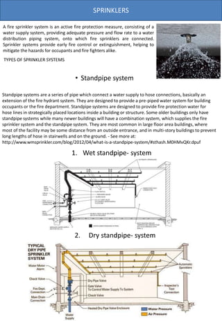SPRINKLERS
TYPES OF SPRINKLER SYSTEMS
A fire sprinkler system is an active fire protection measure, consisting of a
water supply system, providing adequate pressure and flow rate to a water
distribution piping system, onto which fire sprinklers are connected.
Sprinkler systems provide early fire control or extinguishment, helping to
mitigate the hazards for occupants and fire fighters alike.
2. Dry standpipe- system
1. Wet standpipe- system
• Standpipe system
Standpipe systems are a series of pipe which connect a water supply to hose connections, basically an
extension of the fire hydrant system. They are designed to provide a pre-piped water system for building
occupants or the fire department. Standpipe systems are designed to provide fire protection water for
hose lines in strategically placed locations inside a building or structure. Some older buildings only have
standpipe systems while many newer buildings will have a combination system, which supplies the fire
sprinkler system and the standpipe system. They are most common in large floor area buildings, where
most of the facility may be some distance from an outside entrance, and in multi-story buildings to prevent
long lengths of hose in stairwells and on the ground. - See more at:
http://www.wmsprinkler.com/blog/2012/04/what-is-a-standpipe-system/#sthash.M0HMvQKr.dpuf
 