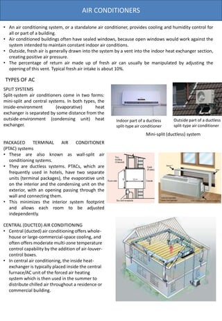 AIR CONDITIONERS
• An air conditioning system, or a standalone air conditioner, provides cooling and humidity control for
all or part of a building.
• Air conditioned buildings often have sealed windows, because open windows would work against the
system intended to maintain constant indoor air conditions.
• Outside, fresh air is generally drawn into the system by a vent into the indoor heat exchanger section,
creating positive air pressure.
• The percentage of return air made up of fresh air can usually be manipulated by adjusting the
opening of this vent. Typical fresh air intake is about 10%.
SPLIT SYSTEMS
Split-system air conditioners come in two forms:
mini-split and central systems. In both types, the
inside-environment (evaporative) heat
exchanger is separated by some distance from the
outside-environment (condensing unit) heat
exchanger.
PACKAGED TERMINAL AIR CONDITIONER
(PTAC) systems
• These are also known as wall-split air
conditioning systems.
• They are ductless systems. PTACs, which are
frequently used in hotels, have two separate
units (terminal packages), the evaporative unit
on the interior and the condensing unit on the
exterior, with an opening passing through the
wall and connecting them.
• This minimizes the interior system footprint
and allows each room to be adjusted
independently.
TYPES OF AC
Mini-split (ductless) system
Outside part of a ductless
split-type air conditioner
Indoor part of a ductless
split-type air conditioner
CENTRAL (DUCTED) AIR CONDITIONING
• Central (ducted) air conditioning offers whole-
house or large-commercial-space cooling, and
often offers moderate multi-zone temperature
control capability by the addition of air-louver-
control boxes.
• In central air conditioning, the inside heat-
exchanger is typically placed inside the central
furnace/AC unit of the forced air heating
system which is then used in the summer to
distribute chilled air throughout a residence or
commercial building.
 