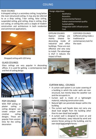 CEILING
FALSE CEILINGS
A dropped ceiling is a secondary ceiling, hung below
the main (structural) ceiling. It may also be referred
to as a drop ceiling, T-bar ceiling, false ceiling,
suspended ceiling, grid ceiling, drop in ceiling, drop
out ceiling, or ceiling tiles and is a staple of modern
construction and architecture in both residential
and commercial applications.
Dropped ceiling with LED lamp
Design objectives
• Aesthetics
• Acoustics
• Environmental factors
o Indoor environmental quality
o Sustainability
o Integration with infrastructure
o Cost
GLASS CEILINGS
Glass ceilings are very popular in decorating
offices. It is used for getting a contemporary look
and feel of ceiling design
POP CEILINGS
With POP ceiling or
plaster ceiling a
ceiling designer can
create unique and
creative ceiling
designs. These are
popular from ancient
time for the ceiling
decoration
GYPSUM CEILINGS
Gypsum ceilings are
mainly choose for
decorating inside of
industrial and office
buildings. These are cost
effective and very easy
to install. The advantage
is thaT it reduces the
impact of heat.
COFFERED CEILINGS
Coffered ceiling make a
traditional or
contemporary look for
the room
CURTAIN WALL CEILINGS
• A curtain wall system is an outer covering of
a building in which the outer walls are non-
structural, but merely keep the weather out
and the occupants in.
• Curtain wall is made of a lightweight
material, reducing construction costs.
• Natural light can penetrate deeper within the
building.
• The curtain wall façade does not carry any
dead load weight from the building other
than its own dead load weight.
• A curtain wall is designed to resist air and
water infiltration, sway induced by wind and
seismic forces acting on the building, and its
own dead load weight forces.
 
