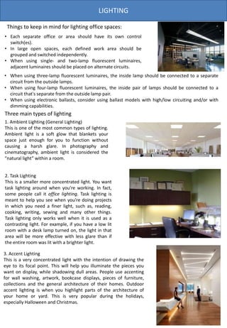 LIGHTING
Three main types of lighting
1. Ambient Lighting (General Lighting)
This is one of the most common types of lighting.
Ambient light is a soft glow that blankets your
space just enough for you to function without
causing a harsh glare. In photography and
cinematography, ambient light is considered the
“natural light” within a room.
2. Task Lighting
This is a smaller more concentrated light. You want
task lighting around when you’re working. In fact,
some people call it office lighting. Task lighting is
meant to help you see when you’re doing projects
in which you need a finer light, such as, reading,
cooking, writing, sewing and many other things.
Task lighting only works well when it is used as a
contrasting light. For example, if you have a low lit
room with a desk lamp turned on, the light in that
area will be more effective with less glare than if
the entire room was lit with a brighter light.
3. Accent Lighting
This is a very concentrated light with the intention of drawing the
eye to its focal point. This will help you illuminate the pieces you
want on display, while shadowing dull areas. People use accenting
for wall washing, artwork, bookcase displays, pieces of furniture,
collections and the general architecture of their homes. Outdoor
accent lighting is when you highlight parts of the architecture of
your home or yard. This is very popular during the holidays,
especially Halloween and Christmas.
• Each separate office or area should have its own control
switch(es).
• In large open spaces, each defined work area should be
grouped and switched independently.
• When using single- and two-lamp fluorescent luminaires,
adjacent luminaires should be placed on alternate circuits.
Things to keep in mind for lighting office spaces:
• When using three-lamp fluorescent luminaires, the inside lamp should be connected to a separate
circuit from the outside lamps.
• When using four-lamp fluorescent luminaires, the inside pair of lamps should be connected to a
circuit that's separate from the outside lamp pair.
• When using electronic ballasts, consider using ballast models with high/low circuiting and/or with
dimming capabilities.
 