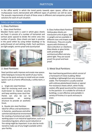 PARTITION
In the office world, in which the trend points towards open spaces, offices and
multipurpose rooms demarcated with different types of partition can still be seen.
The acoustic requirements of each of these areas is different and companies provide
solutions for each of such situation.
TYPES OF PARTITIONS
1. Glass Partitions
a. Glass sheet Partition
Wooden frame work is used in which glass sheets
are fixed. It consists of a number of horizontal and
vertical posts spaced to divide the entire area into
number of panels. Glass sheets are kept in position
in the panel either by using timber beadings or by
putty.(linseed oil and whiting chalk). Such partitions
are light weight, vermin proof and sound proof.
b. Glass hollow block Partition
Hollow glass blocks are
translucent units of glass, light
in weight and are available in
different sizes and shapes and
thicknesses. They are usually
square with thickness of
10cm.(14x14cm or 19x19cm).
Glass blocks or glass bricks
walls provide good
architectural effect and also
admit light. They are sound
proof, fire proof and heat-
proof.
2. Steel Partitions
Steel partition walls improve and create new spaces
while helping to increase the worth of your home.
They can be quick and easy to install and can create
spaces such as a home office/study, a utility room, a
toilet.
a. Single skin steel Partition
ideal for enclosing work area be
multi-tiered to improve security
and keep working areas dust-free.
Panels can also be cut to
accommodate an existing
structure to provide an aesthetic
finish.
b. Double skin steel Partition
Ideal for offices and workstations
in factories, warehouses and other
commercial/industrial environments. It is perfect
for creating a functional yet stylish
working space in an industrial application, such as a
manufacturing plant, where sound reduction or
fire-rating might be important. It can also be multi-
tiered to make use of any height available within
your facility.
3. Metal Stud Partitions
Non load bearing partitions which consist of
a framework of metal studding. Metal
studding is lightweight but very strong and
stable. The framework is usually covered
with ordinary plasterboard sheets or special
fire-resistance sheets which, when finally
sealed, offer good sound and fire resistance
to the partition. It is suitable for all kinds of
buildings, is cost effective and available in
variety of finishes.it is quick and easy to
erect.
 