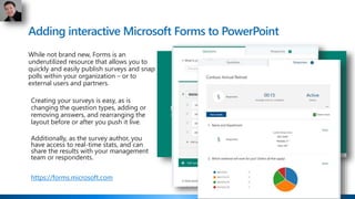 Adding interactive Microsoft Forms to PowerPoint
While not brand new, Forms is an
underutilized resource that allows you to
quickly and easily publish surveys and snap
polls within your organization – or to
external users and partners.
Creating your surveys is easy, as is
changing the question types, adding or
removing answers, and rearranging the
layout before or after you push it live.
Additionally, as the survey author, you
have access to real-time stats, and can
share the results with your management
team or respondents.
https://forms.microsoft.com
 