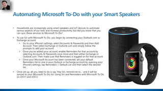 Automating Microsoft To-Do with your Smart Speakers
 Households are increasingly using smart speakers and IoT devices to automate
various aspects of our lives and increase productivity, but did you know that you
can sync these services to Microsoft To-Do?
 To use Siri with Microsoft To-Do, you begin by connecting your Outlook.com or
Exchange account.
 Go to your iPhone's settings, select Accounts & Passwords and then Add
Account. Then select Exchange or Outlook.com and simply follow the
prompts to add your account.
 Once you’ve added your account, enable Reminders for that account by
selecting Accounts & Passwords once more and then either Exchange or
Outlook.com. Then make sure that Reminders is toggled on for that account.
 Once your Microsoft Account has been connected, set your default
Reminders list to one in your Outlook or Exchange account by opening your
iPhone's settings, tap Reminders > Default List and then select the desired
list.
 Once set up, all you need to do is say 'Hey Siri, remind me to...' and it will be
synced to your Microsoft To-Do list. Using Siri and Reminders with Microsoft To-Do
on iOS11 and iOS12
 