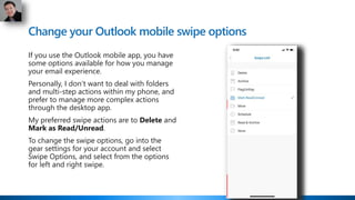 Change your Outlook mobile swipe options
If you use the Outlook mobile app, you have
some options available for how you manage
your email experience.
Personally, I don’t want to deal with folders
and multi-step actions within my phone, and
prefer to manage more complex actions
through the desktop app.
My preferred swipe actions are to Delete and
Mark as Read/Unread.
To change the swipe options, go into the
gear settings for your account and select
Swipe Options, and select from the options
for left and right swipe.
 