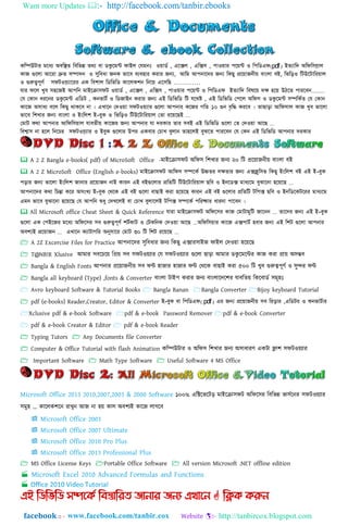Want more Updates  http://facebook.com/tanbir.ebooks
facebook :: - http://tanbircox.blogspot.com
কনিউটার মনধ্য অবনির্ নবনভন্ন র্েয বা িকুনম্ট ফাই঱ কযমিঃ ওোিত , এনক্স঱ , এনক্স঴ , পাওোর পনে্ট ও নপনিএফ)pdf( ইর্যানি অনফন঴যা঱
কাজ গুন঱া আনরা দ্রুর্ ঴িািি ও সুনবধ্া জিক ভানব বযব঵ার করার জন্য, আনম আপিানির জন্য নকছু প্রনোজিীে বাাং঱া বই, নভনড়ও নটউনটানরো঱
ও গুরুত্বপূণত ঴ফটওযযানরর এক নবলা঱ নিনভনি কান঱কলি নিনে এন঴নছ …………
যার ফন঱ খুব ঴঵নজই আপনি মাইনরা঴ফট ওোিত , এনক্স঱ , এনক্স঴ , পাওোর পনে্ট ও নপনিএফ ইর্যানি নব঳নে িি ঵নে উিনর্ পারনবি.........
কয ককাি ধ্রনির িকুনম্ট এনিট , কিভাটত ও নিজাইি করার জন্য এই নিনভনি নট যনেষ্ট , এই নিনভনি কপন঱ অনফ঴ ও িকুনম্ট ঴িনকতর্ কয ককাি
কানজ অ঴াধ্য বন঱ নকছু োকনব িা । এখানি কিওো ঴ফটওেযার গুন঱া আপিার কনজর গনর্ ১০ গুি বৃনি করনব । র্াছাড়া আনফ঴া঱ কাজ খুব ভান঱া
ভানব নলখার জন্য বাাং঱া ও ইাংন঱ল ই-বুক ও নভনড়ও নটউনটানরো঱ কর্া রনেনছই ...
কমাট কো আপিার আনফন঴ো঱ যাবর্ীে কানজর জন্য আপিার যা িরকার র্ার ঴বই এই নিনভনি গুন঱া কর্ কিওো আনছ ...
নবশ্বা঴ িা ঵ন঱ নিনের ঴ফটওযযার ও ইবুক গুন঱ার উপর একবার কোখ বু঱াি র্া঵ন঱ই বুঝনর্ পারনবি কয ককি এই নিনভনি আপিার িরকার
 A 2 Z Bangla e-books( pdf) of MicroSoft Office -মাাআযরা঴িট া঄ম্পি঴ ম্পলখার জনয ২০ ম্পট প্রযয়াজনীয় বাাং঱া বাআ
 A 2 Z MicroSoft Office (English e-books) মাইনরা঴ফট আনফ঴ ঴িনকত উচ্চর্র িির্ার জন্য এক্সক্লুন঴ভ নকছু ইাংন঱ল বই এই ই-বুক
পড়ার জন্য ভান঱া ইাংন঱ল জািার প্রনোজি িাই কারি এই বইগুন঱ার প্রনর্নট নটউনটানরো঱ ছনব ও ইিনিক্স মাধ্যনম বুঝানিা ঵নেনছ ...
আপিানির কো নেন্তা কনর অ঴াংখয ই-বুক কেনক এই বই গুন঱া বাছাই করা ঵নেনছ কারি এই বই গুন঱ার প্রনর্নট টনপক্স ছনব ও ইিনিনকটনরর মাধ্যনম
এমি ভানব বুঝানিা ঵নেনছ কয আপনি েধ্ু কিখন঱ই বা কোখ বু঱ান঱ই টনপক্স ঴িনকত পনরষ্কার ধ্ারিা পানবি ।
 All Microsoft office Cheat Sheet & Quick Reference যারা মাইনরা঴ফট অনফন঴র কাজ কমাটামুনট জানিি ... র্ানির জন্য এই ই-বুক
গুন঱া এক কপইনজর মনধ্য অনফন঴র ঴ব গুরুত্বপূণত লটতকাট ও কটকনিক কিওো আনছ ...অনফন঴োর কানজ এক্সপাটত ঵বার জন্য এই নলট গুন঱া আপিার
অবশ্যই প্রনোজি ... এখানি কযাটাগনর অনু঴ানর কমাট ৩০ নট নলট রনেনছ ...
 A 2Z Excercise Files for Practice াঅপনাযদর ঴ুম্পবিার জনয ম্পকেু এোর঴াাআজ িাাআ঱ গদওয়া ঵যয়যে
 T@NB!R Xlusive াঅমার ঴বযেযয় ম্পপ্রয় ঴ব ঴িটওয়যার গয ঴িটওয়যার গুয঱া ো়িা াঅমার ডকু যমযন্টর কাজ করা প্রায় া঄঴ম্ভব
 Bangla & English Fonts াঅপনার প্রযয়াজনীয় ঴ব িন্ট ঵াজার ঵াজার িন্ট গথ্যক বাোাআ করা ৫০০ ম্পট খুব গুরুত্বপূর্ত ও ঴ুন্দর িন্ট
 Bangla all keyboard (Type) ,fonts & Converter বাাং঱া টাাআপ করার জনয বাাং঱াযদযলর যাবম্পর্য় ম্পকযবাডত ঴মূ঵াঃ
 Avro keyboard Software & Tutorial Books  Bangla Banan Bangla Converter Bijoy keyboard Tutorial
 pdf (e-books) Reader,Creator, Editor & Converter ই-বুক বা নপনিএফ).pdf( এর জন্য প্রনোজিীে ঴ব নরড়ার ,এনিটর ও কিভাটতার
Xclusive pdf & e-book Software pdf & e-book Password Remover pdf & e-book Converter
 pdf & e-book Creator & Editor  pdf & e-book Reader
 Typing Tutors  Any Documents file Converter
 Computer & Office Tutorial with flash Animation কম্পিউটার ও া঄ম্পি঴ ম্পলখার জনয া঄঴ািারর্ একটা ফ্লাল ঴িটওয়যার
 Important Software  Math Type Software  Useful Software 4 MS Office
১০০% এম্পিযর্যট়ি মাাআযরা঴িট া঄ম্পিয঴র ম্পবম্পর্ন্ন র্া঴তযনর ঴িটওয়যার
঴মু঵ ... কায঱কলযন রাখুন াঅজ না ঵য় কা঱ া঄বলযাআ কাযজ ঱াগযব
 MS Office License Keys Portable Office Software  All version Microsoft .NET offline edition


 