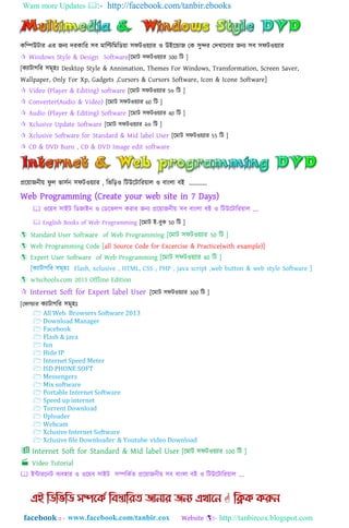 Want more Updates  http://facebook.com/tanbir.ebooks
facebook :: - http://tanbircox.blogspot.com
কম্পিউটার এর জনয দরকাম্পর ঴ব মাম্পিম্পমম্পডয়া ঴িটওয়যার ও উাআযডাজ গক ঴ুন্দর গদখাযনার জনয ঴ব ঴িটওয়যার
 Windows Style & Design Software[যমাট ঴িটওয়যার 300 ম্পট ]
[কযাটাগম্পর ঴মূ঵াঃ Desktop Style & Annimation, Themes For Windows, Transformation, Screen Saver,
Wallpaper, Only For Xp, Gadgets ,Cursors & Cursors Software, Icon & Icone Software]
 Video (Player & Editing) software [যমাট ঴িটওয়যার 5০ ম্পট ]
 Converter(Audio & Video) [যমাট ঴িটওয়যার 60 ম্পট ]
 Audio (Player & Editing) Software [যমাট ঴িটওয়যার 40 ম্পট ]
 Xclusive Update Software [যমাট ঴িটওয়যার ২০ ম্পট ]
 Xclusive Software for Standard & Mid label User [যমাট ঴িটওয়যার 55 ম্পট ]
 CD & DVD Burn , CD & DVD Image edit software
প্রযয়াজনীয় িু ঱ র্া঴তন ঴িটওয়যার , ম্পর্ম্প়িও ম্পটউযটাম্পরয়া঱ ও বাাং঱া বাআ „„„„
Web Programming (Create your web site in 7 Days)
 ওযয়ব ঴াাআট ম্পডজাাআন ও গডযর্঱প করার জনয প্রযয়াজনীয় ঴ব বাাং঱া বাআ ও ম্পটউযটাম্পরয়া঱ „.
 English Books of Web Programming [যমাট াআ-বুক 50 ম্পট ]
 Standard User Software of Web Programming [যমাট ঴িটওয়যার 50 ম্পট ]
 Web Programming Code [all Source Code for Excercise & Practice(with example)]
 Expert User Software of Web Programming [যমাট ঴িটওয়যার 40 ম্পট ]
 w3schools.com 2013 Offline Edition
 [যমাট ঴িটওয়যার 300 ম্পট ]
[গিাল্ডার কযাটাগম্পর ঴মূ঵াঃ
 াআন্টারযনট বযব঵ার ও ওযয়ব ঴াাআট ঴িম্পকতর্ প্রযয়াজনীয় ঴ব বাাং঱া বাআ ও ম্পটউযটাম্পরয়া঱ „.
 