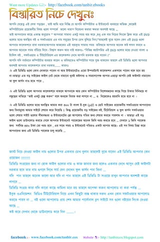 Want more Updates  http://facebook.com/tanbir.ebooks
facebook :: - http://tanbircox.blogspot.com
াঅপম্পন গযয঵র্ু এাআ গ঱খা প়িযেন , র্াাআ াঅম্পম িযর ম্পনম্পে গয াঅপম্পন কম্পিউটার ও াআন্টারযনট বযব঵াযর া঄ম্পর্জ্ঞ ,কাযজাআ
কম্পিউটাযরর প্রযয়াজনীয় ম্পব঳য় গুয঱া ঴িযকত র্ায঱া খারাপ ম্পবযবেনা করারা ক্ষমর্া া঄বলযাআ াঅযে „
র্াাআ াঅপনাযদর কাযে একান্ত া঄নুযরাি “ াঅপনারা ঴ামানয একটু ঴ময় বযয় কযর ,শুিু এক বার ম্পনযের ম্প঱াংযক ম্পিক কযর এাআ DVD
গুয঱ার মযিয া঄বম্পির্ বাআ ও ঴িটওয়যার এর নাম ঴মূয঵র উপর গোখ বুম্প঱যয় ম্পনন।”র্া঵য঱াআ বুযঝ যযবন গকন এাআ DVD গুয঱া
াঅপনার কায঱কলযন রাখা দরকার!াঅপনার াঅজযকর এাআ বযয়কৃ র্ ঴ামানয ঴ময় র্ম্পব঳যযর্ াঅপনার া঄যনক কষ্ট ঱াঘব করযব ও
াঅপনার া঄যনযক ঴ময় বাাঁম্পেযয় ম্পদযব। ম্পবশ্বা঴ করুন াঅর নাাআ করুনাঃ- “ম্পবম্পর্ন্ন কযাটাগম্পরর এাআ DVD গুয঱ার মযিয গদওয়া বাাং঱া ও
াআাংম্প঱ল বাআ , ঴িটওয়যার ও ম্পটউযটাম্পরয়া঱ এর কায঱কলন গদযখ াঅপম্পন ঵র্বাক ঵যয় যাযবন !”
াঅপম্পন যম্পদ বর্তমাযন কম্পিউটার বযব঵ার কযরন ও র্ম্পব঳যযর্ও কম্পিউটার ঴াযথ্ যুি থ্াকযবন র্া঵য঱ এাআ ম্পডম্পর্ম্পড গুয঱া াঅপনার
া঄বলযাআ াঅপনার কায঱কলযন রাখা দরকার........ কারনাঃ
 এাআ ম্পডম্পর্ম্পড গুয঱া গকান গদাকাযন পাযবন না াঅর াআন্টারযনযটও এযর্া াআিরটযান্ট কায঱কলন এক঴াযথ্ পাযবন বয঱ মযন ঵য়
না।র্াো়িা এর্ ব়ি ঴াাআযজর িাাআ঱ গনট গথ্যক নামাযনা খুবাআ কষ্ট঴ািয ও ঴ময়঴াযপক্ষ বযাপার।এো়িা াঅপম্পন গযাআ িাাআ঱টা নামাযবন
র্া িু ঱ র্া঴তন নাও ঵যর্ পাযর ..
 এাআ ম্পডম্পর্ম্পড গুয঱া াঅপনার কায঱কলযন থ্াকয঱ াঅপনাযক াঅর গকান কম্পিউটার ম্পবযল঳জ্ঞযদর কাযে ম্পগযয় টাকার ম্পবম্পনমযয় বা
বন্ধু যত্বর খাম্পর্যর “র্াাআ একটু গ঵ল্প করুন” বয঱ া঄নযযক ম্পবরি করা ঱াগযব না ... ও ম্পনযজযকও ঵য়রাম্পন ঵যর্ ঵যব না ।
 এাআ ম্পডম্পর্ম্পড গুয঱ার মযিয া঄বম্পির্ াঅমার করা ৩০০ টা বাাং঱া াআ-বুক (pdf) ও গোট ঴াাআযজর প্রযয়াজনীয় ঴িটওয়যার াঅপনাযদর
জনয ম্পবনামূয঱য াঅমার ঴াাআযট গলয়ার কযর ম্পদযয়ম্পে । ম্পকন্তু প্রযয়াজনীয় ব়ি ঴াাআযজর বাআ, ম্পটযটাম্পরয়া঱ ও িু ঱ র্া঴তন ঴িটওয়যার
গুয঱া গলয়ার ঴াাআট গুয঱ার ঴ীমাবির্া ও াআন্টারযনযটর গলা াঅপয঱াড গম্পর্র জনয গলয়ার করযর্ পার঱াম না । র্াো়িা এাআ ব়ি
িাাআ঱ গুয঱া ডাউনয঱াড করযর্ গগয঱ াঅপনার াআন্টারযনট পযাযকযজর া঄যনক ম্পজম্পব খরে করযর্ ঵যব ... গযখাযন ১ ম্পজম্পব পযাযকজ
জনয ঴বতম্পনম্ন ৩৫০ টাকা গর্া খরে ঵যব , এর ঴াযথ্ ঴ময় ও াআন্টারযনট গম্পর্রও একটা বযাপার াঅযে। এাআ ঴ব ম্পব঳য় ম্পেন্তা কযর
াঅপনাযদর জনয এাআ ম্পডম্পর্ম্পড পযাযকজ ো঱ু কযরম্পে ...
 