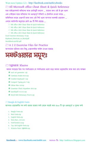 Want more Updates  http://facebook.com/tanbir.ebooks
facebook :: - http://tanbircox.blogspot.com
All Microsoft office Cheat Sheet & Quick Reference
যারা মাাআযরা঴িট া঄ম্পিয঴র কাজ গমাটামুম্পট জাযনন ... র্াযদর জনয এাআ াআ-বুক গুয঱া
এক গপাআযজর মযিয া঄ম্পিয঴র ঴ব গুরুত্বপূর্ত লটতকাট ও গটকম্পনক গদওয়া াঅযে ...
া঄ম্পিম্প঴য়ার কাযজ এেপাটত ঵বার জনয এাআ ম্পলট গুয঱া াঅপনার া঄বলযাআ প্রযয়াজন ...
এখাযন কযাটাগম্পর া঄নু঴াযর গমাট ৩০ ম্পট ম্পলট রযয়যে ...
 MS office 2003 Cheat Sheet & Quick Reference
 MS office 2007 Cheat Sheet & Quick Reference
 MS office 2010 Cheat Sheet & Quick Reference
 MS office 2013 Cheat Sheet & Quick Reference
Excel Function Dictionary v4.zip
Keyboard_Shortcuts_in_Word.pdf
WordshortcutsPDF.pdf
A 2 Z Excercise Files for Practice
াঅপনাযদর ঴ুম্পবিার জনয ম্পকেু এোর঴াাআজ িাাআ঱ গদওয়া ঵যয়যে
T@NB!R Xlusive
াঅমার ঴বযেযয় ম্পপ্রয় ঴ব ঴িটওয়যার গয ঴িটওয়যার গুয঱া ো়িা াঅমার ডকু যমযন্টর কাজ করা প্রায় া঄঴ম্ভব
 ascii art generator .zip
 Camtasia Studio 8.0.4.zip
 Comfort Keyboard 7.zip
 Comport Typing pro 7.zip
 Edraw Max 6.8.zip
 Grammar Check Anywhere 2011.zip
 QuickSpell v3.5.4.1.zip
 Word Web Dictionary Prov51.zip
Bangla & English Fonts
াঅপনার প্রযয়াজনীয় ঴ব িন্ট ঵াজার ঵াজার িন্ট গথ্যক বাোাআ করা ৫০০ ম্পট খুব গুরুত্বপূর্ত ও ঴ুন্দর িন্ট
1. Bangla Fonts.zip
2. Best Fonts.zip
3. English fonts.zip
4. font_fixer_1.0.5.exe
5. FontTwister1.4.zip
6. Top 100 English fonts.zip
7. Xclusive fonts T@NB!R.zip
 