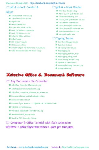 Want more Updates  http://facebook.com/tanbir.ebooks
facebook :: - http://tanbircox.blogspot.com
 Advanced PDF Tools 2.0.zip
 A-PDF.Office.to.PDF.5.2.zip
 dopdf-7.exe
 DoroPDFWriter.exe
 eXpert PDF Editor Pro.zip
 Foxit PDF Editor 2.2.0.0205.zip
 Foxit PDF Editor v2.1.zip
 Infix PDF Editor v3.25.zip
 OfficePass.zip
 PDF Writer Vista.zip
 PDFCreator_0.98.exe
 Portable eXpert PDF Editor Pro v6.30.460.exe
 Solid Documents Solid PDF Tools 7.1.zip
 Abby Fine Reader 8.0.zip
 Adobe e_book (pdf) Reader .exe
 CoolPDFReaderSetup .exe
 Foxit e_book (pdf) Reader 5.1 .exe
 Foxit Reader Portable.zip
 Foxite_book (pdf) Reader .exe
 Foxite_book (pdf) Reader v6 .exe
 InternationalPrimoPDF .exe
 nitro_pdf_reader .exe
 Cool Type Manager 6.0.zip
 flash type test.exe
 GS Typing Tutor 2.8.zip
 RapidTyping.zip
 RapidTyping_Portable_4.zip
 RapidTyping_Setup_3.exe
 Super Typing Wizard 4.0.zip
 T@NB!R 01738359555.ico
 TenThumbsTyping Tutor 4.0.1.zip
 typing master.zip
 Any Documents file Converter
 All Office Converter Platinum 6.1.zip
 All.Office.Converter.Platinum.6.4.zip
 All_Office_Convertor_Platinum_6.4_FINAL.zip
 Document.Converter.Professional.v4.2.zip
 docXConverter.v3.1.rar
 Readme if you want to ......T@NB!R....01738359555 !!!.txt
 T@NB!R 01738359555.ico
 Universal Document Converter v5.1.zip
 WnvHtmlToPdf_App-v6.0.zip
 Word to PDF Converter 3.0.zip
 Computer & Office Tutorial with flash Animation
কম্পিউটার ও া঄ম্পি঴ ম্পলখার জনয া঄঴ািারর্ একটা ফ্লাল ঴িটওয়যার
 