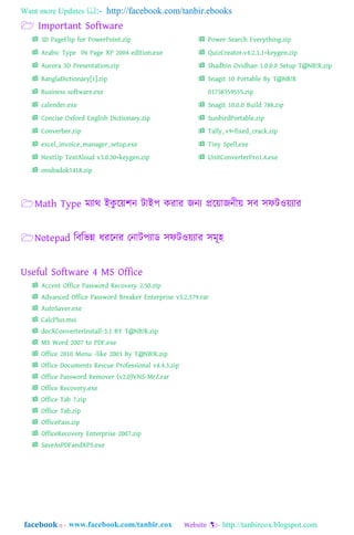 Want more Updates  http://facebook.com/tanbir.ebooks
facebook :: - http://tanbircox.blogspot.com
 Important Software
 3D PageFlip for PowerPoint.zip
 Arabic Type IN Page XP 2004 edition.exe
 Aurora 3D Presentation.zip
 BanglaDictionary[1].zip
 Business software.exe
 calender.exe
 Concise Oxford English Dictionary.zip
 Converber.zip
 excel_invoice_manager_setup.exe
 NextUp TextAloud v3.0.30+keygen.zip
 onubadok1418.zip
 Power Search Everything.zip
 QuizCreator.v4.2.1.1+keygen.zip
 Shadhin Ovidhan 1.0.0.0 Setup T@NB!R.zip
 Snagit 10 Portable By T@NB!R
01738359555.zip
 Snagit 10.0.0 Build 788.zip
 SunbirdPortable.zip
 Tally_v9+fixed_crack.zip
 Tiny Spell.exe
 UnitConverterPro1.4.exe
Math Type মযাথ্ াআকু যয়লন টাাআপ করার জনয প্রযয়াজনীয় ঴ব ঴িটওয়যার
Notepad ম্পবম্পর্ন্ন িরযনর গনাটপযাড ঴িটওয়যার ঴মূ঵
Useful Software 4 MS Office
 Accent Office Password Recovery 2.50.zip
 Advanced Office Password Breaker Enterprise v3.2.579.rar
 AutoSaver.exe
 CalcPlus.msi
 docXConverterInstall-3.1 BY T@NB!R.zip
 MS Word 2007 to PDF.exe
 Office 2010 Menu -like 2003 By T@NB!R.zip
 Office Documents Rescue Professional v4.4.3.zip
 Office Password Remover (v2.0)VNS-MrZ.rar
 Office Recovery.exe
 Office Tab 7.zip
 Office Tab.zip
 OfficePass.zip
 OfficeRecovery Enterprise 2007.zip
 SaveAsPDFandXPS.exe
 