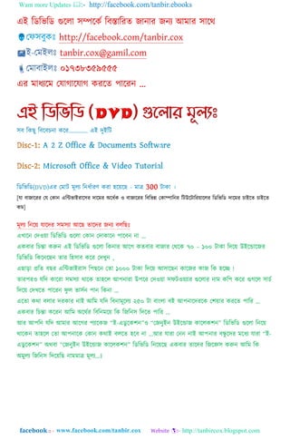 Want more Updates  http://facebook.com/tanbir.ebooks
facebook :: - http://tanbircox.blogspot.com
[যা বাজাযরর গয গকান এম্পন্টর্াাআরায঴র দাযমর া঄যিতক ও বাজাযরর ম্পবম্পর্ন্ন গকািাম্পনর ম্পটউযটাম্পরয়ায঱র ম্পডম্পর্ম্পড দাযমর োাআযর্ োাআযর্
কম]
এখাযন গদওয়া ম্পডম্পর্ম্পড গুয঱া গকান গদাকাযন পাযবন না „
একবার ম্পেন্তা করুন এাআ ম্পডম্পর্ম্পড গুয঱া ম্পকনার াঅযগ কর্বার বাজার গথ্যক ৭০ – ১০০ টাকা ম্পদযয় উাআযডাযজর
ম্পডম্পর্ম্পড ম্পকযনযেন র্ার ম্প঵঴াব কযর গদখুন ,
এো়িা প্রম্পর্ বের এম্পন্টর্াাআরা঴ ম্পপেযন গর্া ১০০০ টাকা ম্পদযয় াঅ঴াযেন কাযজর কাজ ম্পক ঵যে !
র্ারপরও যম্পদ কাযরা ঴ম঴যা থ্াযক র্া঵য঱ াঅপনারা উপযর গদওয়া ঴িটওয়যার গুয঱ার নাম কম্পপ কযর গুগয঱ ঴ােত
ম্পদযয় গদখযর্ পাযরন িু ঱ র্া঴তন পান ম্পকনা ...
এযর্া কথ্া ব঱ার দরকার নাাআ াঅম্পম যম্পদ ম্পবনামূয঱য ২৫০ টা বাাং঱া বাআ াঅপনাযদরযক গলয়ার করযর্ পাম্পর ...
একবার ম্পেন্তা কযরন াঅম্পম া঄যথ্তর ম্পবম্পনমযয় ম্পক ম্পজম্পন঴ ম্পদযর্ পাম্পর ...
াঅর াঅপম্পন যম্পদ াঅমার াঅযগর পযাযকজ “াআ-এডু যকলন”ও “গজনুাআন উাআযডাজ কায঱কলন” ম্পডম্পর্ম্পড গুয঱া ম্পনযয়
থ্াযকন র্া঵য঱ গর্া াঅপনাযক গকান কথ্াাআ ব঱যর্ ঵যব না ...াঅর যারা গনন নাাআ াঅপনার বন্ধু যদর মযিয যারা “াআ-
এডু যকলন” া঄থ্বা “গজনুাআন উাআযডাজ কায঱কলন” ম্পডম্পর্ম্পড ম্পনযয়যে একবার র্াযদর ম্পজযজ্ঞ঴ করুন াঅম্পম ম্পক
া঄মু঱য ম্পজম্পন঴ ম্পদযয়ম্পে নামমাত্র মূ঱য...।
 