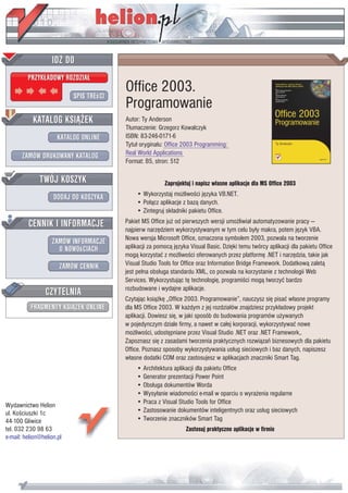IDZ DO
         PRZYK£ADOWY ROZDZIA£

                           SPIS TREœCI
                                         Office 2003.
                                         Programowanie
           KATALOG KSI¥¯EK               Autor: Ty Anderson
                                         T³umaczenie: Grzegorz Kowalczyk
                      KATALOG ONLINE     ISBN: 83-246-0171-6
                                         Tytu³ orygina³u: Office 2003 Programming:
       ZAMÓW DRUKOWANY KATALOG           Real World Applications
                                         Format: B5, stron: 512

              TWÓJ KOSZYK                                Zaprojektuj i napisz w³asne aplikacje dla MS Office 2003
                                             • Wykorzystaj mo¿liwoœci jêzyka VB.NET.
                    DODAJ DO KOSZYKA
                                             • Po³¹cz aplikacje z baz¹ danych.
                                             • Zintegruj sk³adniki pakietu Office.
         CENNIK I INFORMACJE             Pakiet MS Office ju¿ od pierwszych wersji umo¿liwia³ automatyzowanie pracy —
                                         najpierw narzêdziem wykorzystywanym w tym celu by³y makra, potem jêzyk VBA.
                                         Nowa wersja Microsoft Office, oznaczona symbolem 2003, pozwala na tworzenie
                   ZAMÓW INFORMACJE
                     O NOWOœCIACH        aplikacji za pomoc¹ jêzyka Visual Basic. Dziêki temu twórcy aplikacji dla pakietu Office
                                         mog¹ korzystaæ z mo¿liwoœci oferowanych przez platformê .NET i narzêdzia, takie jak
                       ZAMÓW CENNIK      Visual Studio Tools for Office oraz Information Bridge Framework. Dodatkow¹ zalet¹
                                         jest pe³na obs³uga standardu XML, co pozwala na korzystanie z technologii Web
                                         Services. Wykorzystuj¹c tê technologiê, programiœci mog¹ tworzyæ bardzo
                 CZYTELNIA               rozbudowane i wydajne aplikacje.
                                         Czytaj¹c ksi¹¿kê „Office 2003. Programowanie”, nauczysz siê pisaæ w³asne programy
          FRAGMENTY KSI¥¯EK ONLINE       dla MS Office 2003. W ka¿dym z jej rozdzia³ów znajdziesz przyk³adowy projekt
                                         aplikacji. Dowiesz siê, w jaki sposób do budowania programów u¿ywanych
                                         w pojedynczym dziale firmy, a nawet w ca³ej korporacji, wykorzystywaæ nowe
                                         mo¿liwoœci, udostêpniane przez Visual Studio .NET oraz .NET Framework,.
                                         Zapoznasz siê z zasadami tworzenia praktycznych rozwi¹zañ biznesowych dla pakietu
                                         Office. Poznasz sposoby wykorzystywania us³ug sieciowych i baz danych, napiszesz
                                         w³asne dodatki COM oraz zastosujesz w aplikacjach znaczniki Smart Tag.
                                             • Architektura aplikacji dla pakietu Office
                                             • Generator prezentacji Power Point
                                             • Obs³uga dokumentów Worda
                                             • Wysy³anie wiadomoœci e-mail w oparciu o wyra¿enia regularne
Wydawnictwo Helion                           • Praca z Visual Studio Tools for Office
ul. Koœciuszki 1c                            • Zastosowanie dokumentów inteligentnych oraz us³ug sieciowych
44-100 Gliwice                               • Tworzenie znaczników Smart Tag
tel. 032 230 98 63                                                Zastosuj praktyczne aplikacje w firmie
e-mail: helion@helion.pl
 