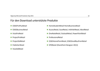 10Digicomp Microsoft Evolution Day 2015
 O365ProPlusRetail
 O365BusinessRetail
 VisioProRetail
 ProjectProRetail
 ProjectStdRetail
 PublisherRetail
 VisioStdRetail
 HomeStudentRetail HomeBusinessRetail
 AccessRetail, ExcelRetail, InfoPathRetail, WordRetail
 OneNoteRetail, OutlookRetail, PowerPointRetail
 ProfessionalRetail
 O365HomePremRetail, O365SmallBusPremRetail
 SPDRetail (SharePoint Designer 2013)
Für den Download unterstützte Produkte
 