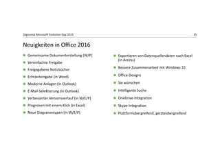 15Digicomp Microsoft Evolution Day 2015
 Gemeinsame Dokumenterstellung (W/P)
 Vereinfachte Freigabe
 Freigegebene Notizbücher
 Echtzeiteingabe (in Word)
 Moderne Anlagen (in Outlook)
 E‐Mail‐Selektierung (in Outlook)
 Verbesserter Versionsverlauf (in W/E/P)
 Prognosen mit einem Klick (in Excel)
 Neue Diagrammtypen (in W/E/P)
 Exportieren von Datenquellendaten nach Excel 
(in Access)
 Bessere Zusammenarbeit mit Windows 10
 Office‐Designs
 Sie wünschen
 Intelligente Suche
 OneDrive‐Integration 
 Skype‐Integration
 Plattformübergreifend, geräteübergreifend
Neuigkeiten in Office 2016
 