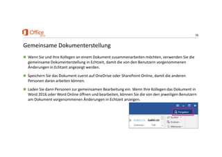 16
Gemeinsame Dokumenterstellung
 Wenn Sie und Ihre Kollegen an einem Dokument zusammenarbeiten möchten, verwenden Sie die 
gemeinsame Dokumenterstellung in Echtzeit, damit die von den Benutzern vorgenommenen 
Änderungen in Echtzeit angezeigt werden. 
 Speichern Sie das Dokument zuerst auf OneDrive oder SharePoint Online, damit die anderen 
Personen daran arbeiten können.
 Laden Sie dann Personen zur gemeinsamen Bearbeitung ein. Wenn Ihre Kollegen das Dokument in 
Word 2016 oder Word Online öffnen und bearbeiten, können Sie die von den jeweiligen Benutzern 
am Dokument vorgenommenen Änderungen in Echtzeit anzeigen. 
 