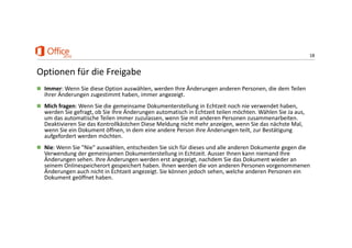 18
Optionen für die Freigabe
 Immer: Wenn Sie diese Option auswählen, werden Ihre Änderungen anderen Personen, die dem Teilen 
ihrer Änderungen zugestimmt haben, immer angezeigt. 
 Mich fragen: Wenn Sie die gemeinsame Dokumenterstellung in Echtzeit noch nie verwendet haben, 
werden Sie gefragt, ob Sie Ihre Änderungen automatisch in Echtzeit teilen möchten. Wählen Sie Ja aus, 
um das automatische Teilen immer zuzulassen, wenn Sie mit anderen Personen zusammenarbeiten. 
Deaktivieren Sie das Kontrollkästchen Diese Meldung nicht mehr anzeigen, wenn Sie das nächste Mal, 
wenn Sie ein Dokument öffnen, in dem eine andere Person ihre Änderungen teilt, zur Bestätigung 
aufgefordert werden möchten. 
 Nie: Wenn Sie "Nie" auswählen, entscheiden Sie sich für dieses und alle anderen Dokumente gegen die 
Verwendung der gemeinsamen Dokumenterstellung in Echtzeit. Ausser Ihnen kann niemand Ihre 
Änderungen sehen. Ihre Änderungen werden erst angezeigt, nachdem Sie das Dokument wieder an 
seinem Onlinespeicherort gespeichert haben. Ihnen werden die von anderen Personen vorgenommenen 
Änderungen auch nicht in Echtzeit angezeigt. Sie können jedoch sehen, welche anderen Personen ein 
Dokument geöffnet haben. 
 