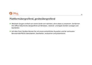 19
Plattformübergreifend, geräteübergreifend
 Wechseln Sie ganz einfach von einem Gerät zum nächsten, ohne etwas zu verpassen. Sie können 
Ihre Office‐Dokumente übergreifend auf Windows‐, Android‐ und Apple‐Geräten anzeigen und 
bearbeiten.
 Auf allen Ihren Geräten können Sie mit einem einheitlichen Aussehen und der vertrauten 
Benutzeroberfläche überarbeiten, bearbeiten, analysieren und präsentieren.
 