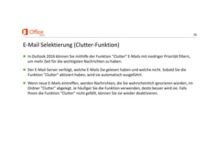 28
E‐Mail Selektierung (Clutter‐Funktion)
 In Outlook 2016 können Sie mithilfe der Funktion "Clutter" E‐Mails mit niedriger Priorität filtern, 
um mehr Zeit für die wichtigsten Nachrichten zu haben.
 Der E‐Mail‐Server verfolgt, welche E‐Mails Sie gelesen haben und welche nicht. Sobald Sie die 
Funktion "Clutter" aktiviert haben, wird sie automatisch ausgeführt.
 Wenn neue E‐Mails eintreffen, werden Nachrichten, die Sie wahrscheinlich ignorieren würden, im 
Ordner "Clutter" abgelegt. Je häufiger Sie die Funktion verwenden, desto besser wird sie. Falls 
Ihnen die Funktion "Clutter" nicht gefällt, können Sie sie wieder deaktivieren.
 