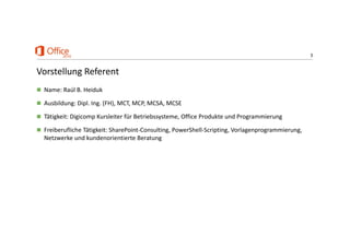 3
Vorstellung Referent
 Name: Raúl B. Heiduk
 Ausbildung: Dipl. Ing. (FH), MCT, MCP, MCSA, MCSE
 Tätigkeit: Digicomp Kursleiter für Betriebssysteme, Office Produkte und Programmierung
 Freiberufliche Tätigkeit: SharePoint‐Consulting, PowerShell‐Scripting, Vorlagenprogrammierung, 
Netzwerke und kundenorientierte Beratung
 