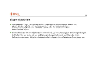 33
Skype‐Integration
 Verwenden Sie Skype, um sich anzumelden und mit einer anderen Person mithilfe von 
Chatnachrichten, Sprach‐ und Videoübertragung oder der Bildschirmfreigabe 
zusammenzuarbeiten.
 Oder nehmen Sie mit der mobilen Skype for Business‐App von unterwegs an Onlinebesprechungen 
teil. Sehen Sie, wer online ist, wer an Chatbesprechungen teilnimmt, und folgen Sie einem 
Referenten, der seinen Bildschirm freigegeben hat – alles von Ihrem Tablet oder Smartphone aus.
 