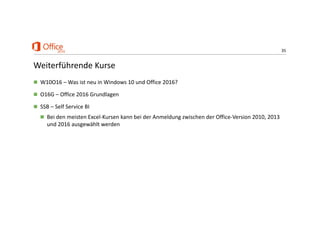 35
Weiterführende Kurse
 W10O16 – Was ist neu in Windows 10 und Office 2016?
 O16G – Office 2016 Grundlagen
 SSB – Self Service BI
 Bei den meisten Excel‐Kursen kann bei der Anmeldung zwischen der Office‐Version 2010, 2013 
und 2016 ausgewählt werden
 