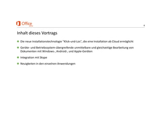 4
Inhalt dieses Vortrags
 Die neue Installationstechnologie "Klick‐und‐Los", die eine Installation ab Cloud ermöglicht
 Geräte‐ und Betriebssystem‐übergreifende unmittelbare und gleichzeitige Bearbeitung von 
Dokumenten mit Windows‐, Android‐, und Apple‐Geräten
 Integration mit Skype
 Neuigkeiten in den einzelnen Anwendungen
 