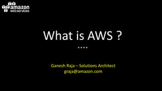 What is AWS ?
Ganesh Raja – Solutions Architect
graja@amazon.com
 