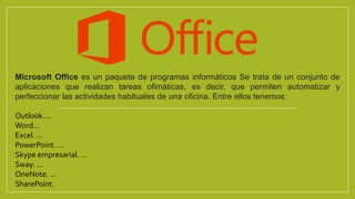 Microsoft Office es un paquete de programas informáticos Se trata de un conjunto de
aplicaciones que realizan tareas ofimáticas, es decir, que permiten automatizar y
perfeccionar las actividades habituales de una oficina. Entre ellos tenemos:
Outlook….
Word…
Excel. ...
PowerPoint. ...
Skype empresarial. ...
Sway. ...
OneNote. ...
SharePoint.
 